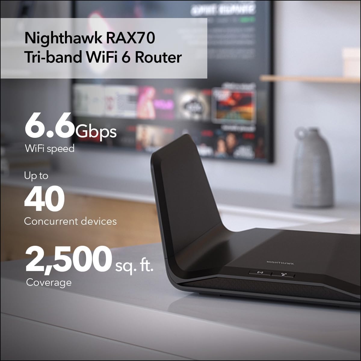 NETGEAR Nighthawk 8-Stream WiFi 6 Router (RAX70) - Security Features  AX6600 Tri-Band Wireless Speed (up to 6.6 Gbps) - Coverage up to 2 500 sq. ft.  40 Devices